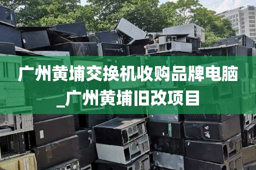 广州黄埔交换机收购品牌电脑_广州黄埔旧改项目