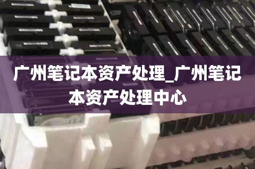广州笔记本资产处理_广州笔记本资产处理中心
