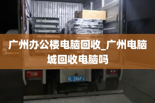 广州办公楼电脑回收_广州电脑城回收电脑吗