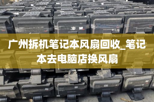 广州拆机笔记本风扇回收_笔记本去电脑店换风扇