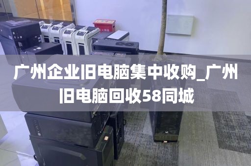 广州企业旧电脑集中收购_广州旧电脑回收58同城