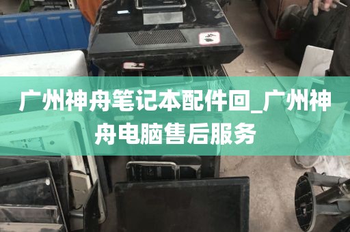 广州神舟笔记本配件回_广州神舟电脑售后服务