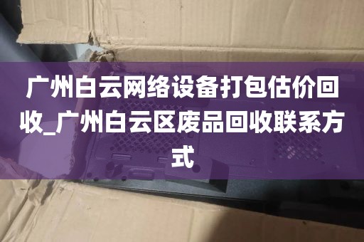 广州白云网络设备打包估价回收_广州白云区废品回收联系方式