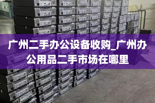广州二手办公设备收购_广州办公用品二手市场在哪里