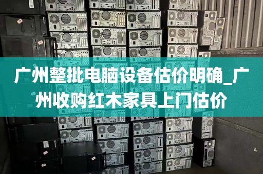 广州整批电脑设备估价明确_广州收购红木家具上门估价