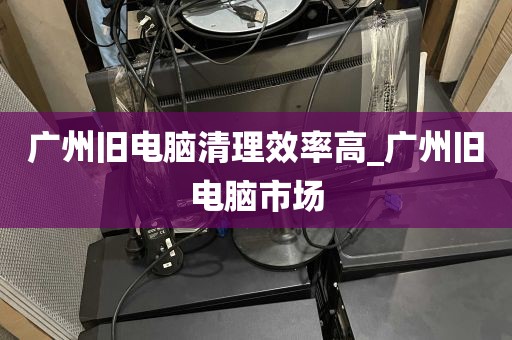 广州旧电脑清理效率高_广州旧电脑市场