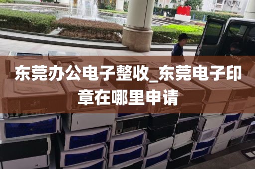 东莞办公电子整收_东莞电子印章在哪里申请