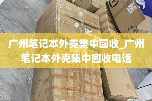 广州笔记本外壳集中回收_广州笔记本外壳集中回收电话