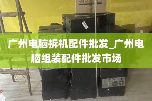 广州电脑拆机配件批发_广州电脑组装配件批发市场
