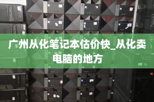 广州从化笔记本估价快_从化卖电脑的地方