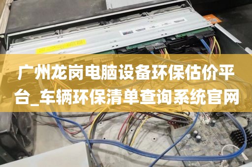 广州龙岗电脑设备环保估价平台_车辆环保清单查询系统官网