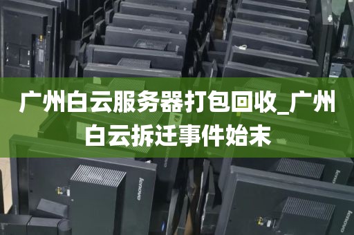 广州白云服务器打包回收_广州白云拆迁事件始末