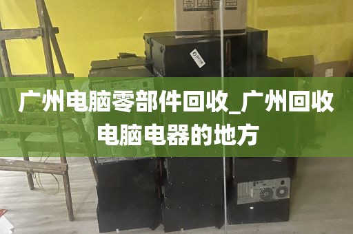 广州电脑零部件回收_广州回收电脑电器的地方