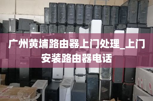 广州黄埔路由器上门处理_上门安装路由器电话