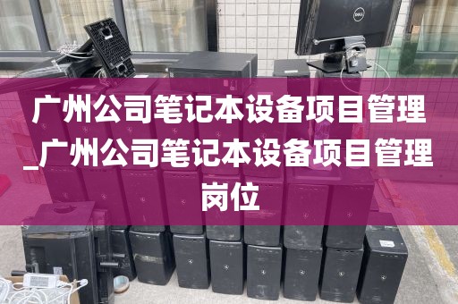 广州公司笔记本设备项目管理_广州公司笔记本设备项目管理岗位