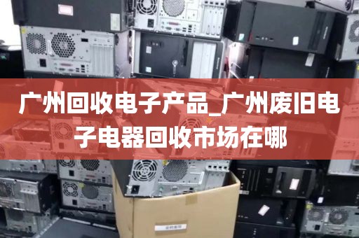 广州回收电子产品_广州废旧电子电器回收市场在哪