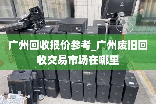 广州回收报价参考_广州废旧回收交易市场在哪里