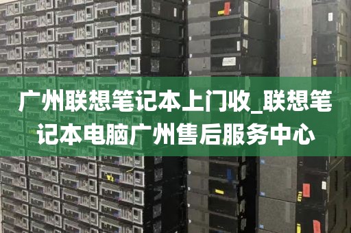 广州联想笔记本上门收_联想笔记本电脑广州售后服务中心