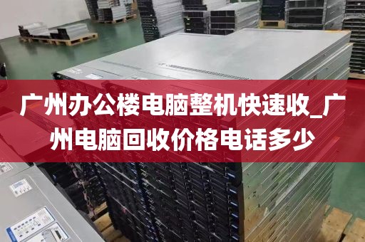 广州办公楼电脑整机快速收_广州电脑回收价格电话多少