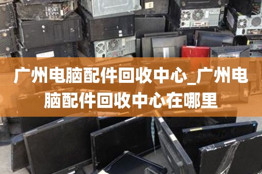 广州电脑配件回收中心_广州电脑配件回收中心在哪里
