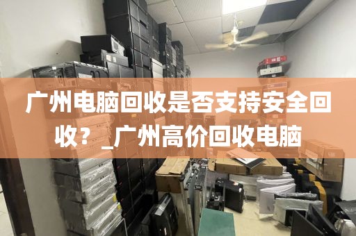 广州电脑回收是否支持安全回收？_广州高价回收电脑
