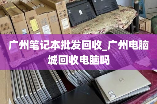 广州笔记本批发回收_广州电脑城回收电脑吗