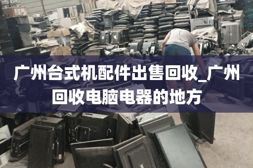 广州台式机配件出售回收_广州回收电脑电器的地方