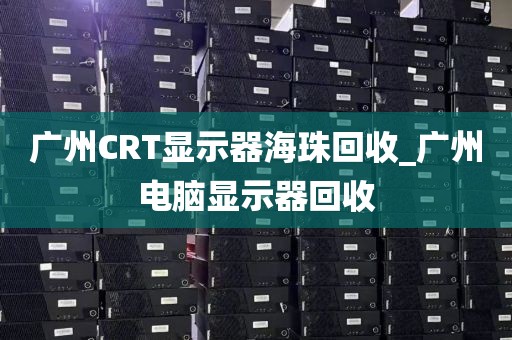 广州CRT显示器海珠回收_广州电脑显示器回收