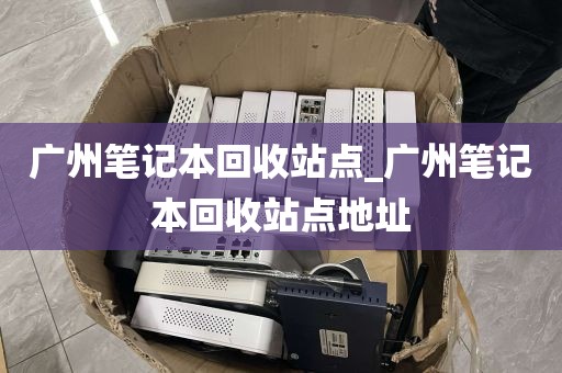 广州笔记本回收站点_广州笔记本回收站点地址