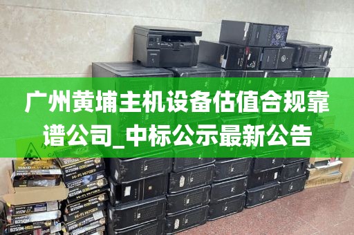 广州黄埔主机设备估值合规靠谱公司_中标公示最新公告