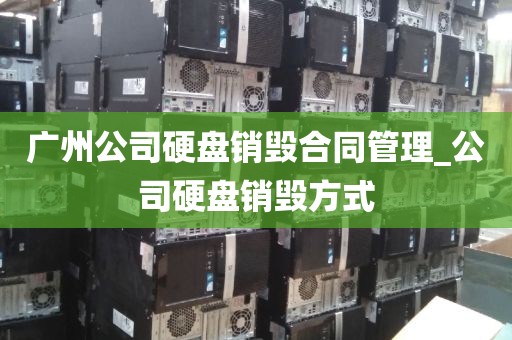 广州公司硬盘销毁合同管理_公司硬盘销毁方式