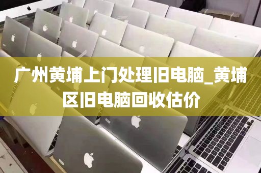 广州黄埔上门处理旧电脑_黄埔区旧电脑回收估价
