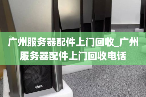 广州服务器配件上门回收_广州服务器配件上门回收电话