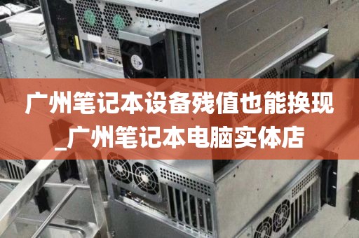 广州笔记本设备残值也能换现_广州笔记本电脑实体店