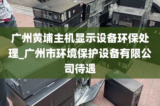 广州黄埔主机显示设备环保处理_广州市环境保护设备有限公司待遇