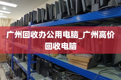 广州回收办公用电脑_广州高价回收电脑