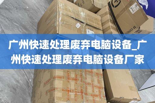 广州快速处理废弃电脑设备_广州快速处理废弃电脑设备厂家