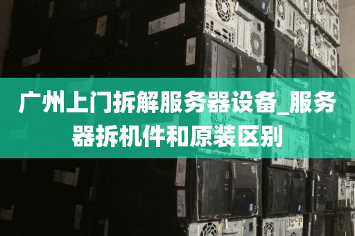广州上门拆解服务器设备_服务器拆机件和原装区别