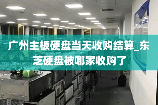 广州主板硬盘当天收购结算_东芝硬盘被哪家收购了