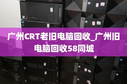 广州CRT老旧电脑回收_广州旧电脑回收58同城