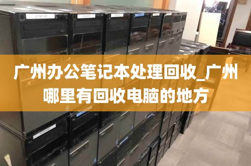广州办公笔记本处理回收_广州哪里有回收电脑的地方