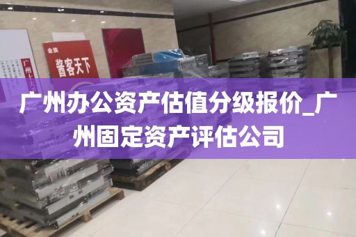 广州办公资产估值分级报价_广州固定资产评估公司