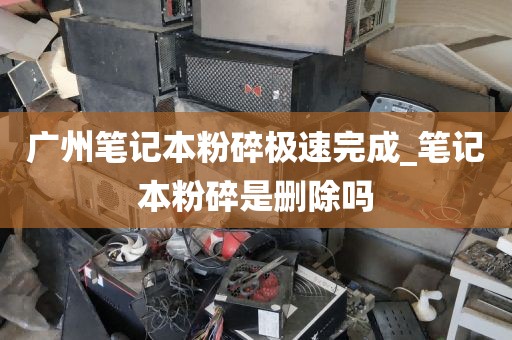 广州笔记本粉碎极速完成_笔记本粉碎是删除吗