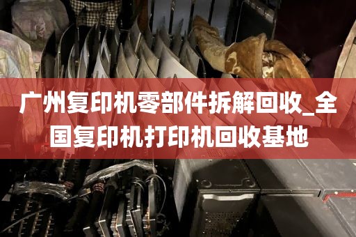 广州复印机零部件拆解回收_全国复印机打印机回收基地