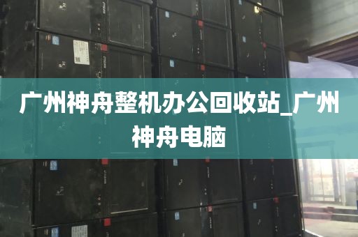 广州神舟整机办公回收站_广州神舟电脑