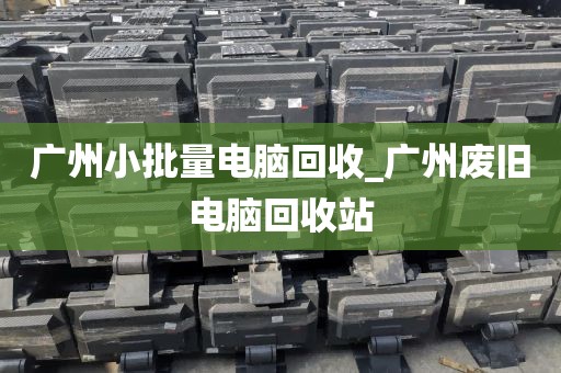 广州小批量电脑回收_广州废旧电脑回收站