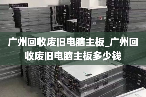 广州回收废旧电脑主板_广州回收废旧电脑主板多少钱