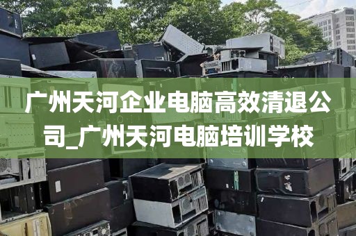 广州天河企业电脑高效清退公司_广州天河电脑培训学校