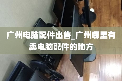 广州电脑配件出售_广州哪里有卖电脑配件的地方