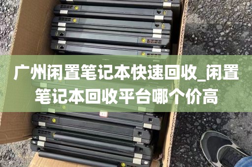 广州闲置笔记本快速回收_闲置笔记本回收平台哪个价高